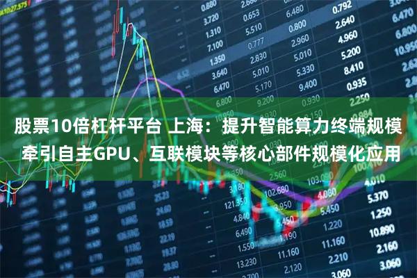 股票10倍杠杆平台 上海：提升智能算力终端规模 牵引自主GPU、互联模块等核心部件规模化应用