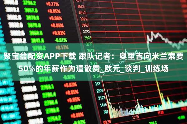 聚宝盆配资APP下载 跟队记者：奥里吉向米兰索要50%的年薪作为遣散费_欧元_谈判_训练场