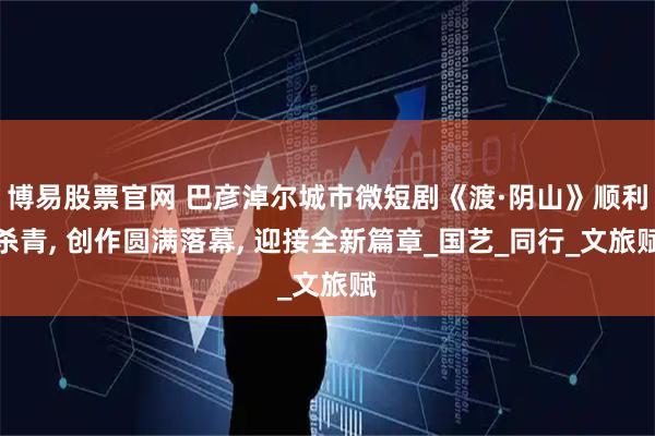 博易股票官网 巴彦淖尔城市微短剧《渡·阴山》顺利杀青, 创作圆满落幕, 迎接全新篇章_国艺_同行_文旅赋