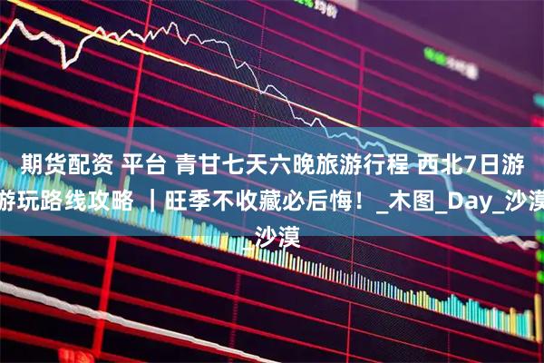 期货配资 平台 青甘七天六晚旅游行程 西北7日游游玩路线攻略 ｜旺季不收藏必后悔！_木图_Day_沙漠
