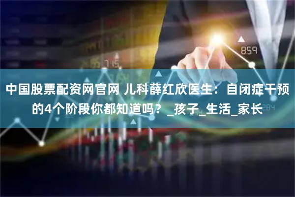 中国股票配资网官网 儿科薛红欣医生：自闭症干预的4个阶段你都知道吗？_孩子_生活_家长