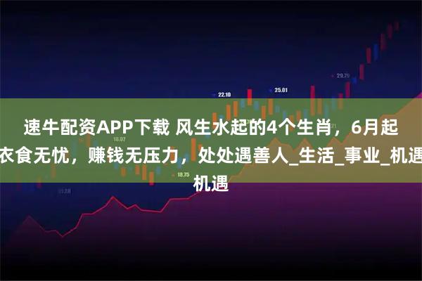 速牛配资APP下载 风生水起的4个生肖，6月起衣食无忧，赚钱无压力，处处遇善人_生活_事业_机遇