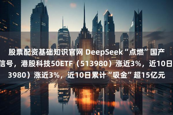 股票配资基础知识官网 DeepSeek“点燃”国产芯片+鲍威尔释放鸽派信号，港股科技50ETF（513980）涨近3%，近10日累计“吸金”超15亿元