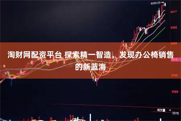 淘财网配资平台 探索精一智造，发现办公椅销售的新蓝海
