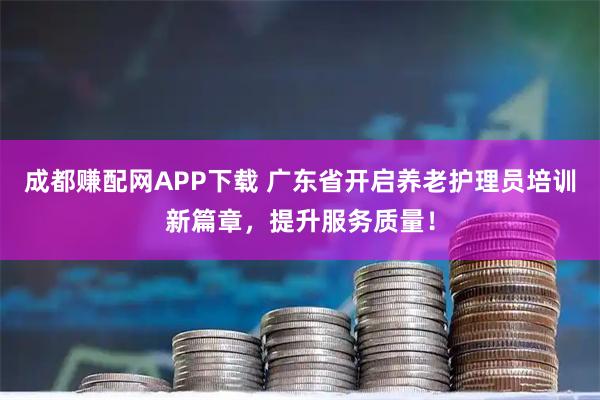 成都赚配网APP下载 广东省开启养老护理员培训新篇章，提升服务质量！