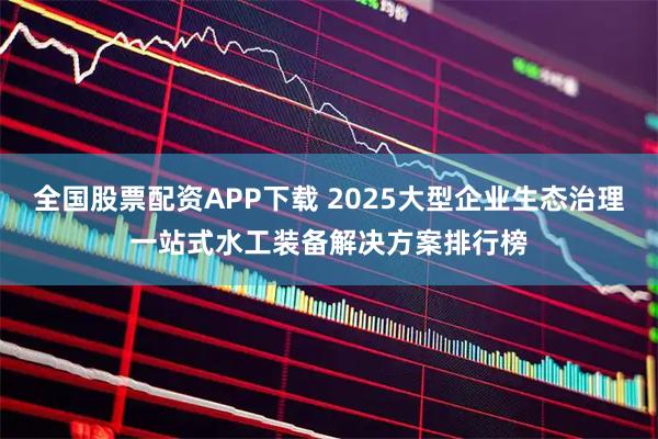 全国股票配资APP下载 2025大型企业生态治理一站式水工装备解决方案排行榜