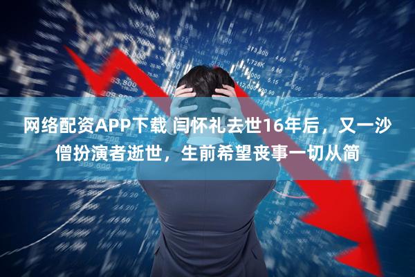 网络配资APP下载 闫怀礼去世16年后，又一沙僧扮演者逝世，生前希望丧事一切从简