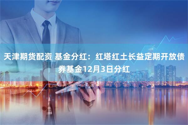 天津期货配资 基金分红：红塔红土长益定期开放债券基金12月3日分红