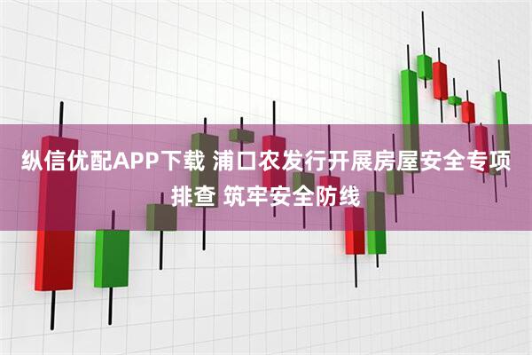 纵信优配APP下载 浦口农发行开展房屋安全专项排查 筑牢安全防线
