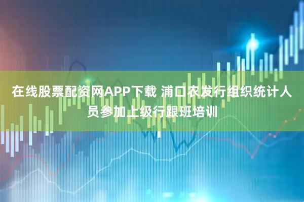 在线股票配资网APP下载 浦口农发行组织统计人员参加上级行跟班培训