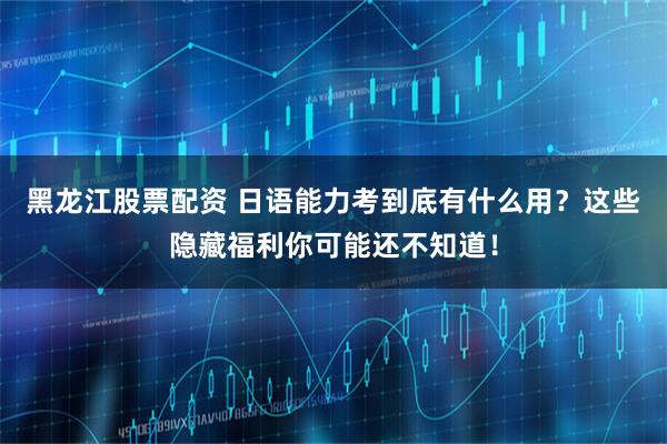 黑龙江股票配资 日语能力考到底有什么用？这些隐藏福利你可能还不知道！