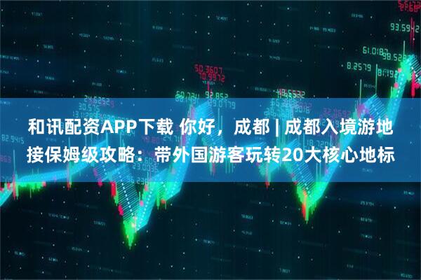 和讯配资APP下载 你好，成都 | 成都入境游地接保姆级攻略：带外国游客玩转20大核心地标