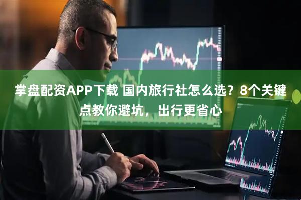 掌盘配资APP下载 国内旅行社怎么选？8个关键点教你避坑，出行更省心