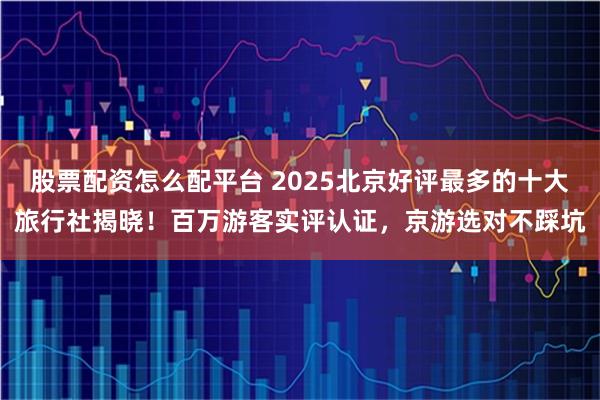 股票配资怎么配平台 2025北京好评最多的十大旅行社揭晓！百万游客实评认证，京游选对不踩坑
