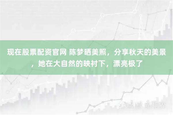 现在股票配资官网 陈梦晒美照，分享秋天的美景，她在大自然的映衬下，漂亮极了