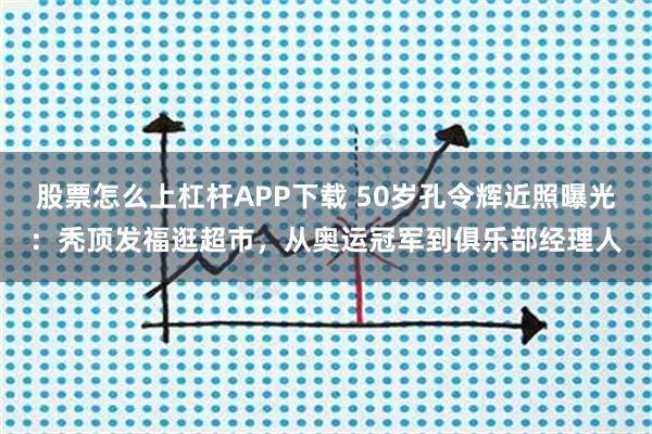 股票怎么上杠杆APP下载 50岁孔令辉近照曝光：秃顶发福逛超市，从奥运冠军到俱乐部经理人