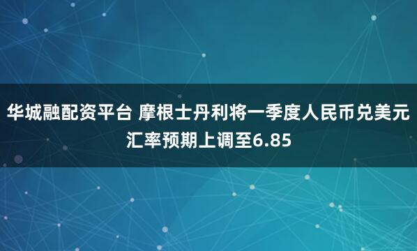 华城融配资平台 摩根士丹利将一季度人民币兑美元汇率预期上调至6.85