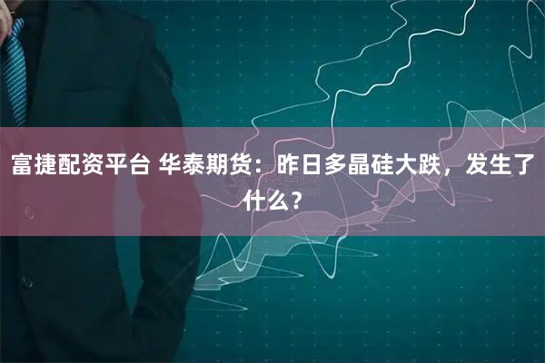 富捷配资平台 华泰期货：昨日多晶硅大跌，发生了什么？