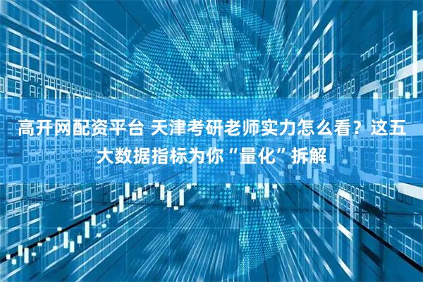 高开网配资平台 天津考研老师实力怎么看？这五大数据指标为你“量化”拆解