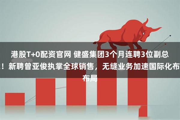 港股T+0配资官网 健盛集团3个月连聘3位副总裁！新聘曾亚俊执掌全球销售，无缝业务加速国际化布局