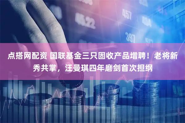 点搭网配资 国联基金三只固收产品增聘！老将新秀共掌，汪曼琪四年磨剑首次担纲