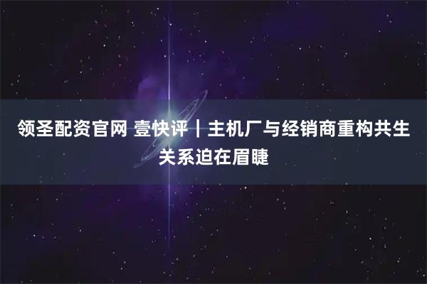 领圣配资官网 壹快评｜主机厂与经销商重构共生关系迫在眉睫