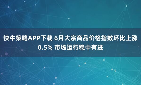 快牛策略APP下载 6月大宗商品价格指数环比上涨0.5% 市场运行稳中有进