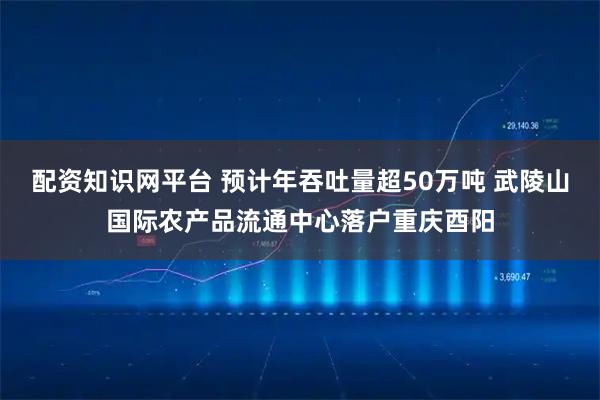 配资知识网平台 预计年吞吐量超50万吨 武陵山国际农产品流通中心落户重庆酉阳