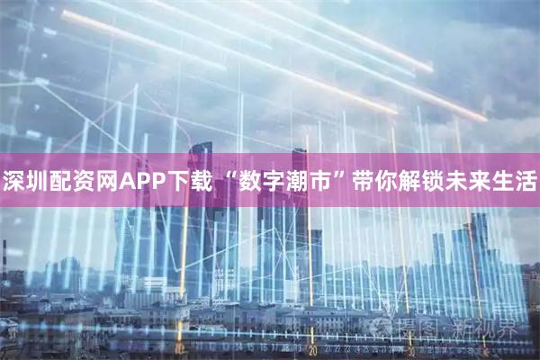 深圳配资网APP下载 “数字潮市”带你解锁未来生活