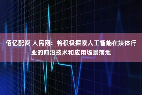 佰亿配资 人民网：将积极探索人工智能在媒体行业的前沿技术和应用场景落地