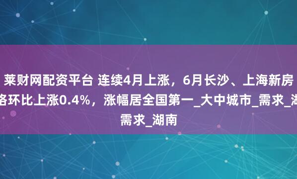 莱财网配资平台 连续4月上涨，6月长沙、上海新房价格环比上涨0.4%，涨幅居全国第一_大中城市_需求_湖南