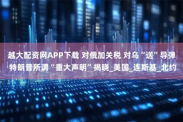 越大配资网APP下载 对俄加关税 对乌“送”导弹 特朗普所谓“重大声明”揭晓_美国_连斯基_北约