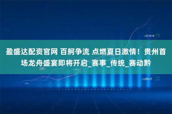 盈盛达配资官网 百舸争流 点燃夏日激情！贵州首场龙舟盛宴即将开启_赛事_传统_赛动黔