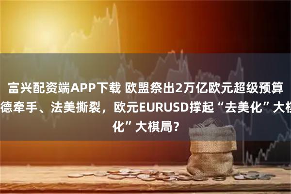 富兴配资端APP下载 欧盟祭出2万亿欧元超级预算，英德牵手、法美撕裂，欧元EURUSD撑起“去美化”大棋局？