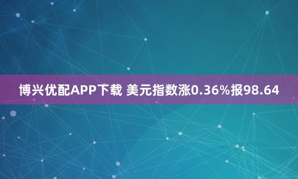 博兴优配APP下载 美元指数涨0.36%报98.64
