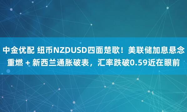 中金优配 纽币NZDUSD四面楚歌！美联储加息悬念重燃 + 新西兰通胀破表，汇率跌破0.59近在眼前