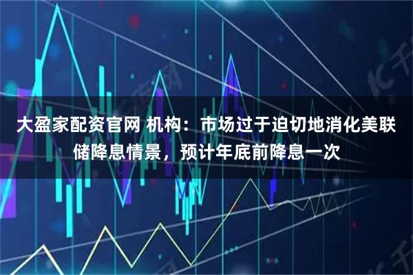 大盈家配资官网 机构：市场过于迫切地消化美联储降息情景，预计年底前降息一次