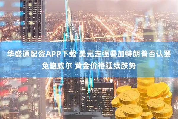华盛通配资APP下载 美元走强叠加特朗普否认罢免鲍威尔 黄金价格延续跌势