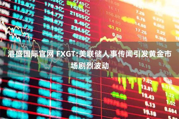 港盛国际官网 FXGT:美联储人事传闻引发黄金市场剧烈波动