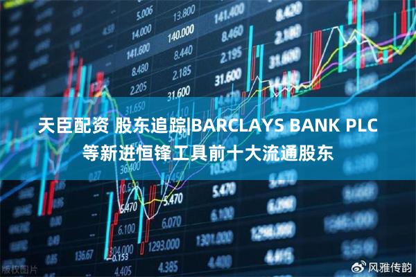 天臣配资 股东追踪|BARCLAYS BANK PLC等新进恒锋工具前十大流通股东