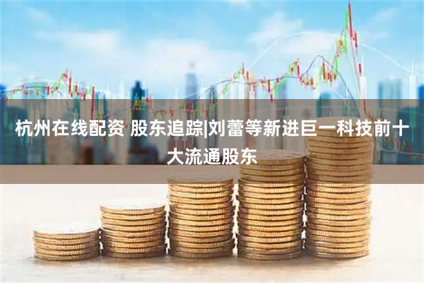 杭州在线配资 股东追踪|刘蕾等新进巨一科技前十大流通股东