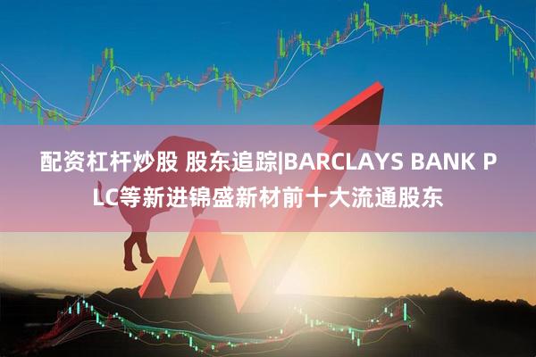 配资杠杆炒股 股东追踪|BARCLAYS BANK PLC等新进锦盛新材前十大流通股东