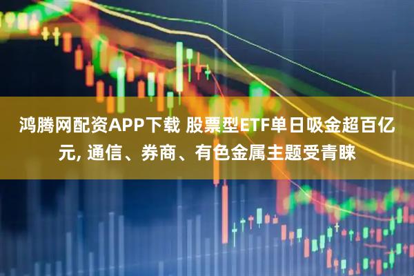 鸿腾网配资APP下载 股票型ETF单日吸金超百亿元, 通信、券商、有色金属主题受青睐