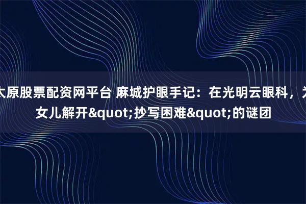 太原股票配资网平台 麻城护眼手记：在光明云眼科，为女儿解开"抄写困难"的谜团