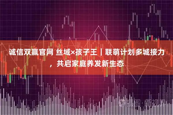 诚信双赢官网 丝域×孩子王|联萌计划多城接力,共启家庭养发新生态